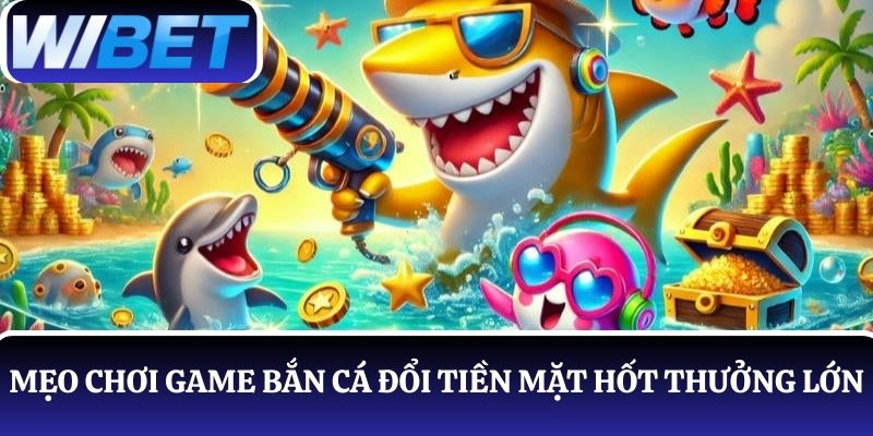 Mẹo chơi game bắn cá đổi tiền mặt hốt thưởng lớn tại WIBET